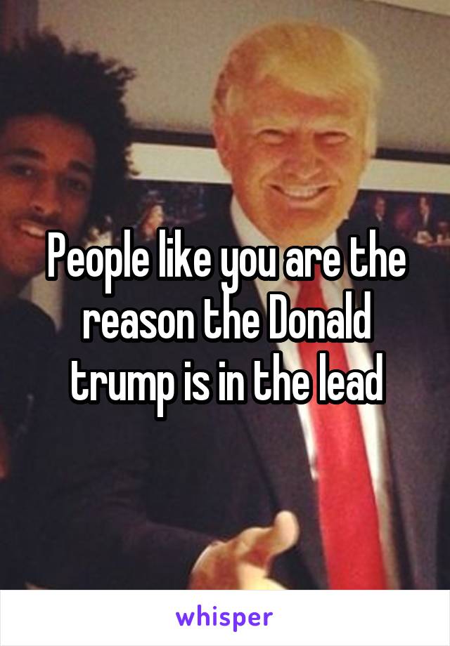 People like you are the reason the Donald trump is in the lead