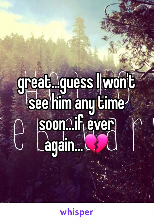 great...guess I won't see him any time soon...if ever again...💔