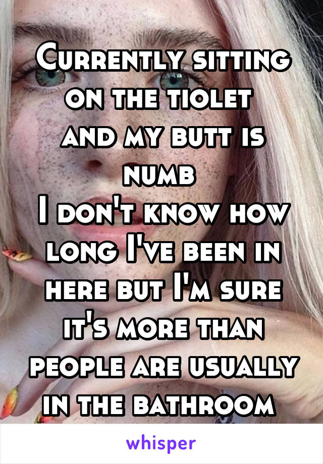 Currently sitting on the tiolet 
and my butt is numb 
I don't know how long I've been in here but I'm sure it's more than people are usually in the bathroom 