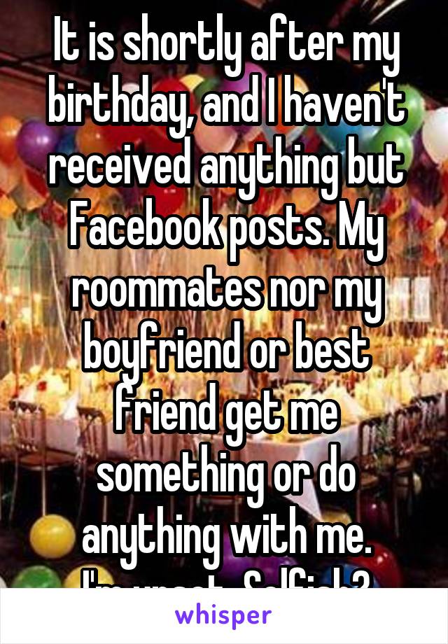 It is shortly after my birthday, and I haven't received anything but Facebook posts. My roommates nor my boyfriend or best friend get me something or do anything with me.
I'm upset. Selfish?