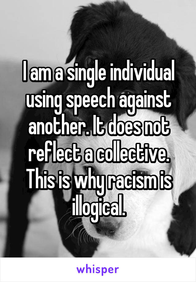 I am a single individual using speech against another. It does not reflect a collective. This is why racism is illogical.