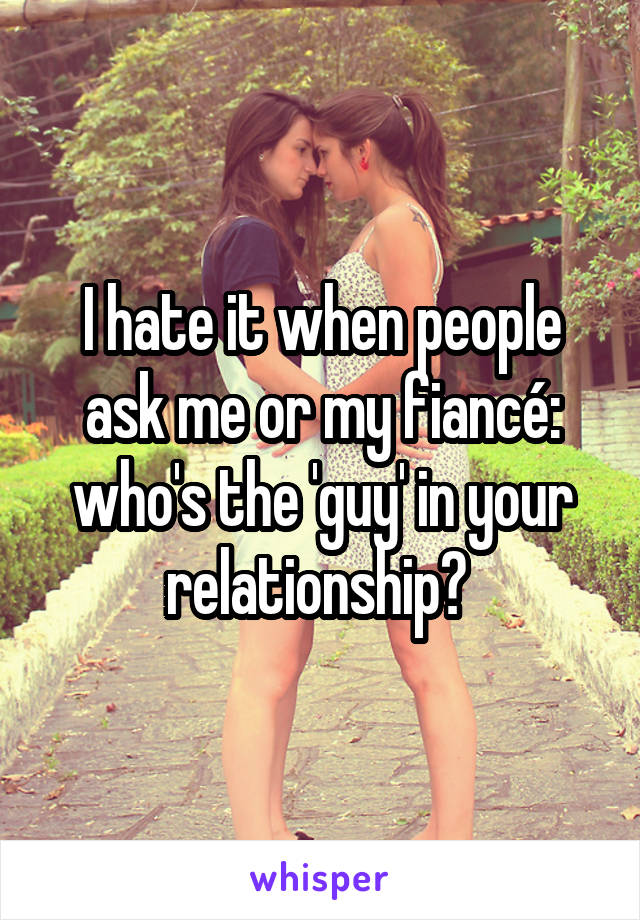 I hate it when people ask me or my fiancé: who's the 'guy' in your relationship? 