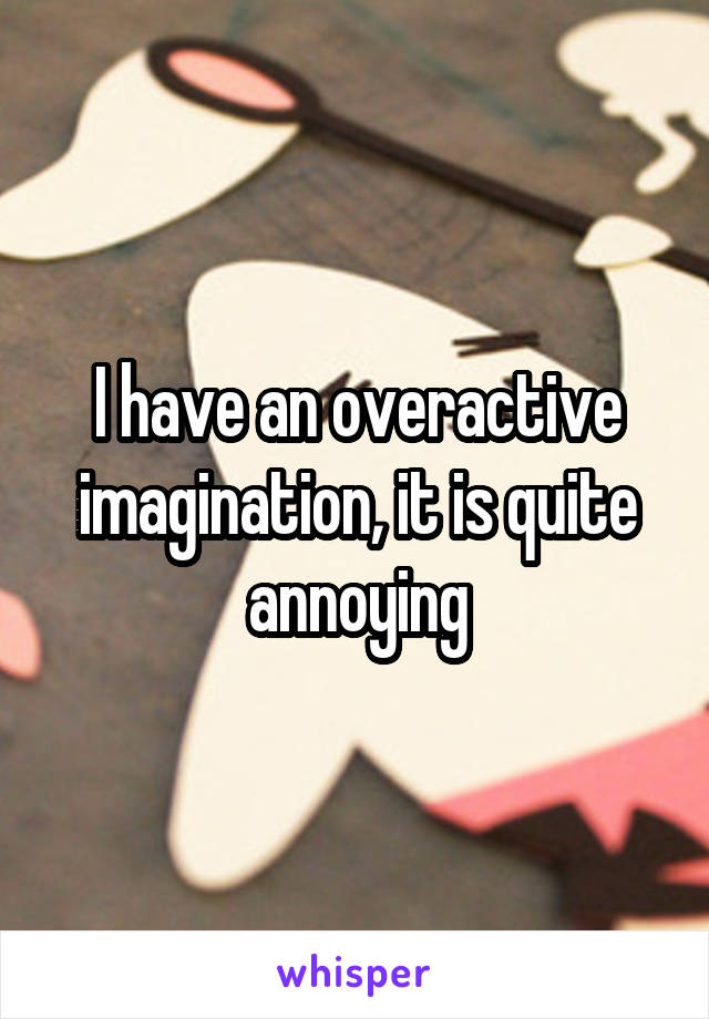 I have an overactive imagination, it is quite annoying