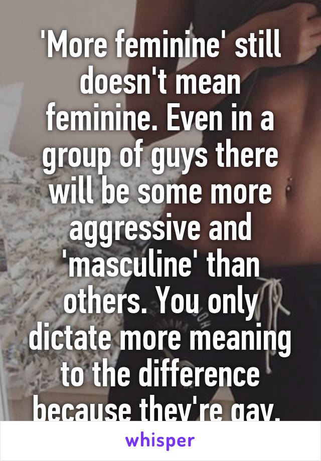 'More feminine' still doesn't mean feminine. Even in a group of guys there will be some more aggressive and 'masculine' than others. You only dictate more meaning to the difference because they're gay. 