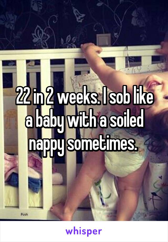 22 in 2 weeks. I sob like a baby with a soiled nappy sometimes. 