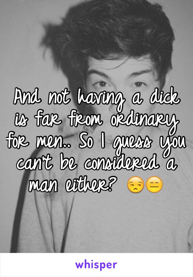 And not having a dick is far from ordinary for men.. So I guess you can't be considered a man either? 😒😑