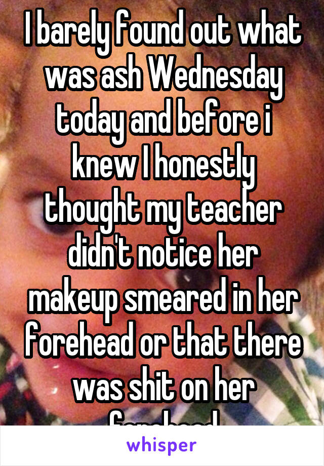 I barely found out what was ash Wednesday today and before i knew I honestly thought my teacher didn't notice her makeup smeared in her forehead or that there was shit on her forehead