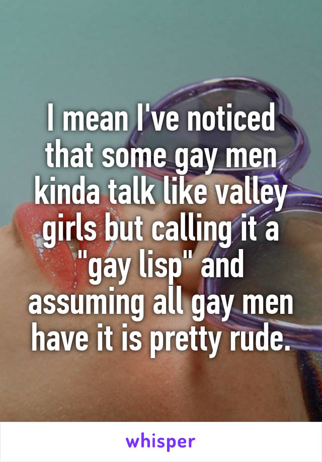 I mean I've noticed that some gay men kinda talk like valley girls but calling it a "gay lisp" and assuming all gay men have it is pretty rude.