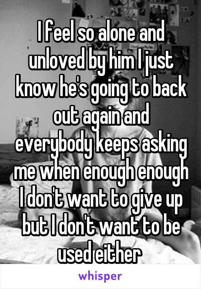 I feel so alone and unloved by him I just know he's going to back out again and everybody keeps asking me when enough enough I don't want to give up but I don't want to be used either 