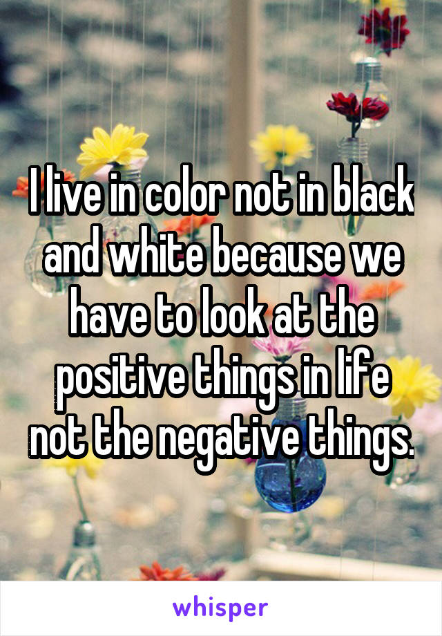 I live in color not in black and white because we have to look at the positive things in life not the negative things.