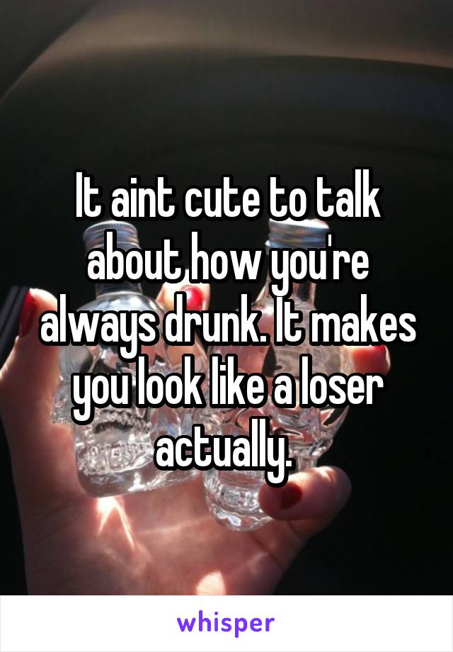 It aint cute to talk about how you're always drunk. It makes you look like a loser actually. 