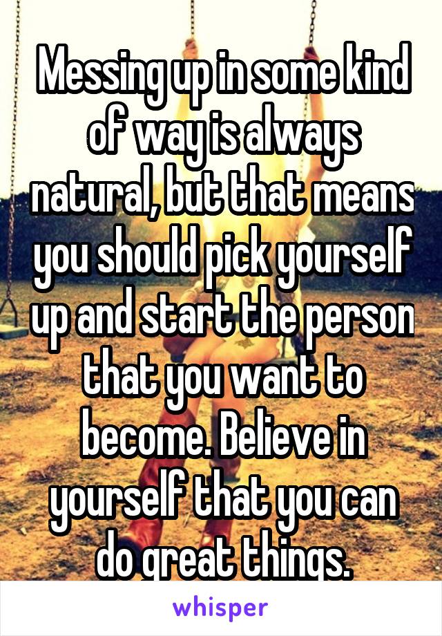 Messing up in some kind of way is always natural, but that means you should pick yourself up and start the person that you want to become. Believe in yourself that you can do great things.