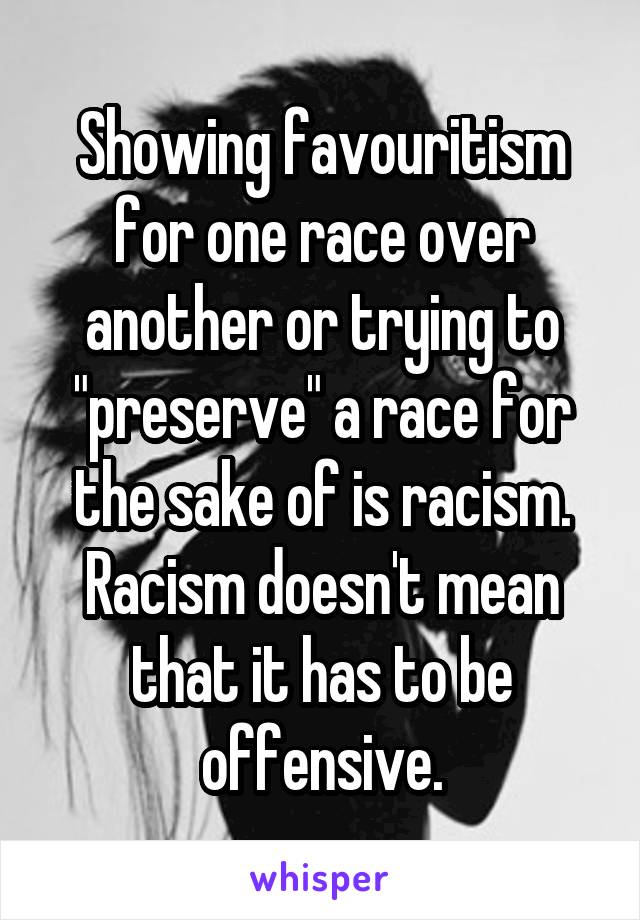 Showing favouritism for one race over another or trying to "preserve" a race for the sake of is racism. Racism doesn't mean that it has to be offensive.