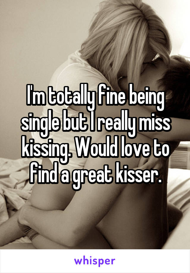 I'm totally fine being single but I really miss kissing. Would love to find a great kisser.