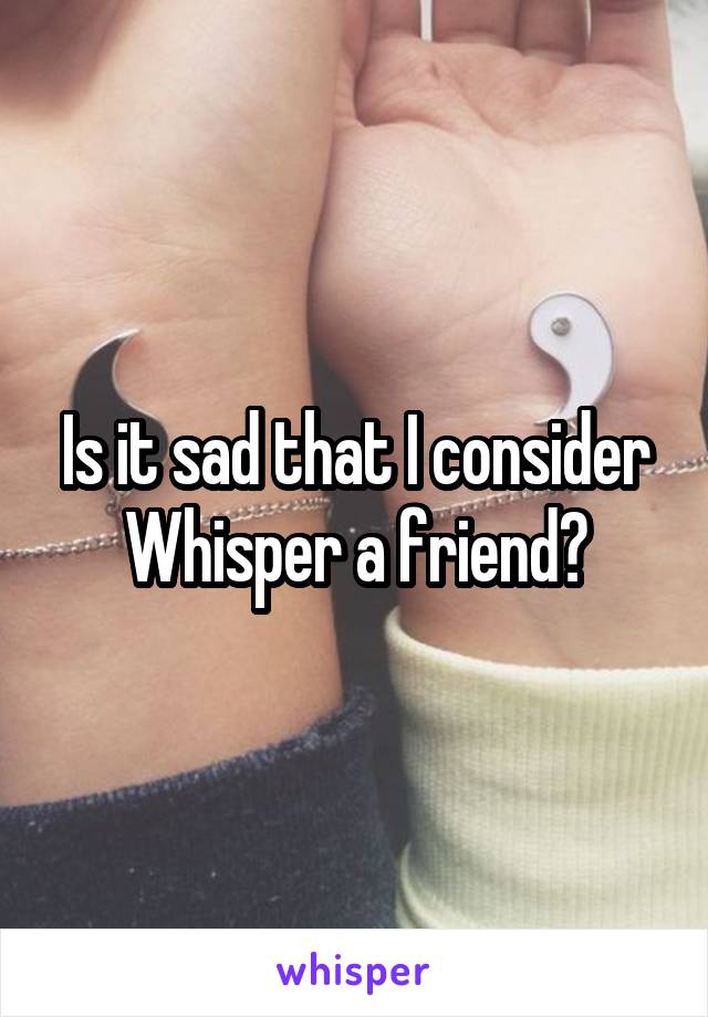 Is it sad that I consider Whisper a friend?