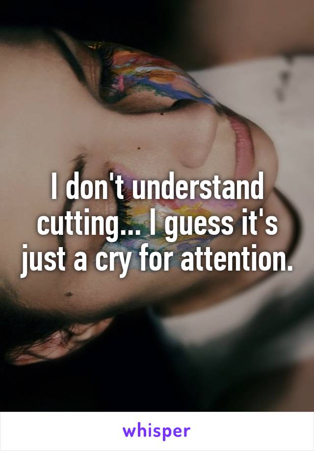 I don't understand cutting... I guess it's just a cry for attention.