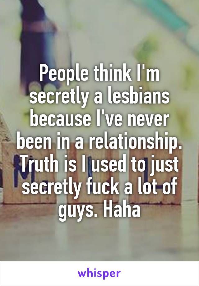 People think I'm secretly a lesbians because I've never been in a relationship. Truth is I used to just secretly fuck a lot of guys. Haha