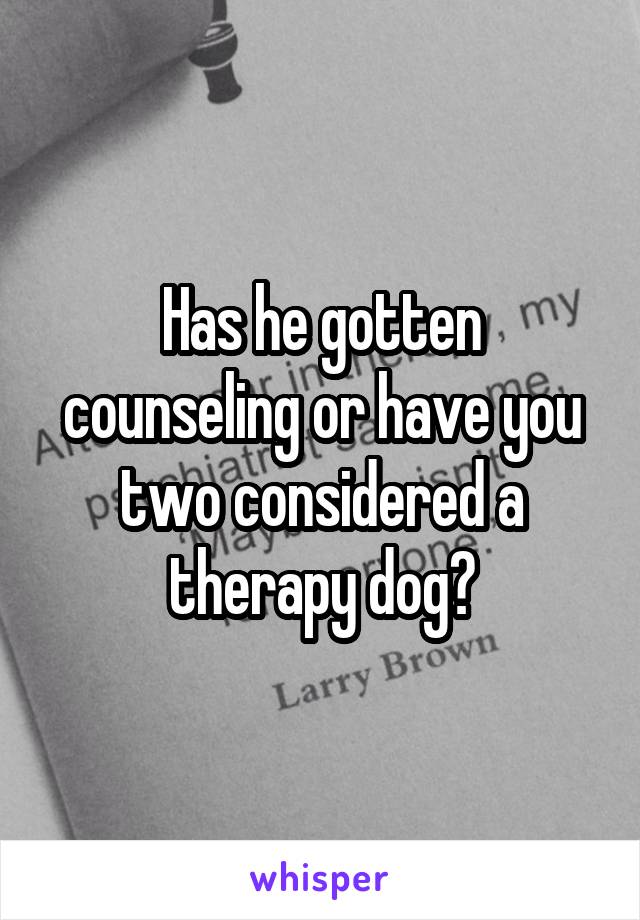 Has he gotten counseling or have you two considered a therapy dog?