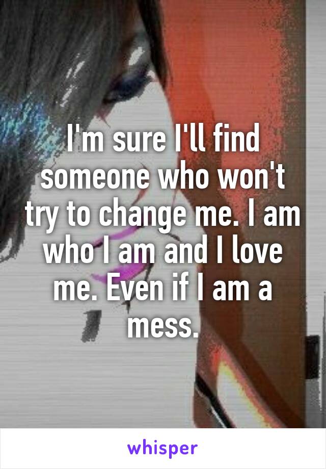 I'm sure I'll find someone who won't try to change me. I am who I am and I love me. Even if I am a mess.