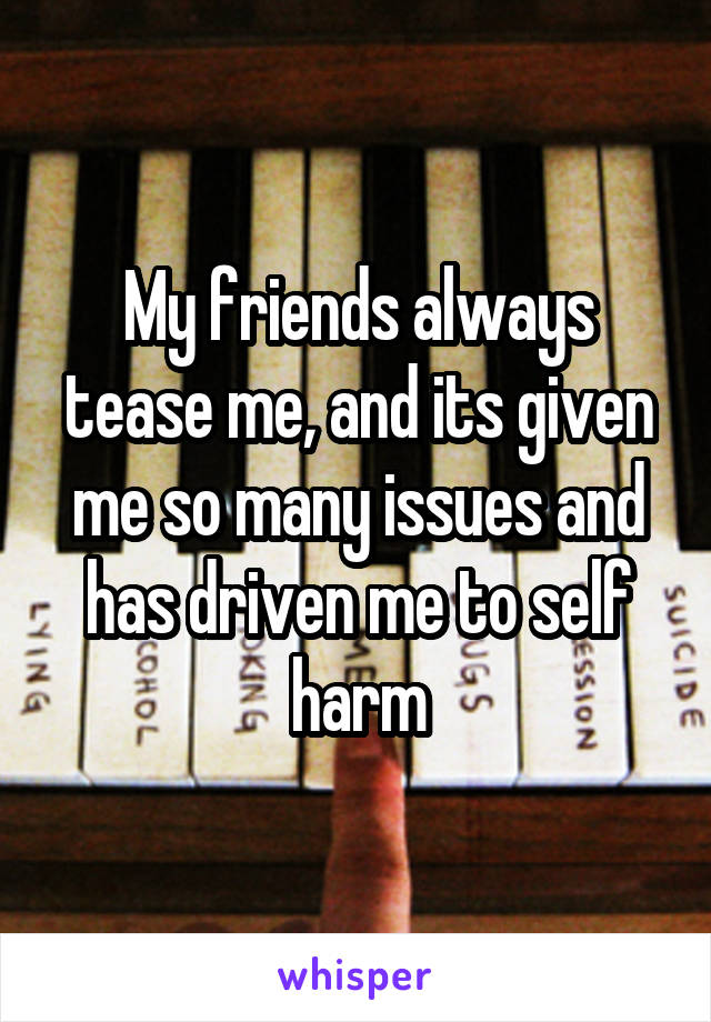 My friends always tease me, and its given me so many issues and has driven me to self harm