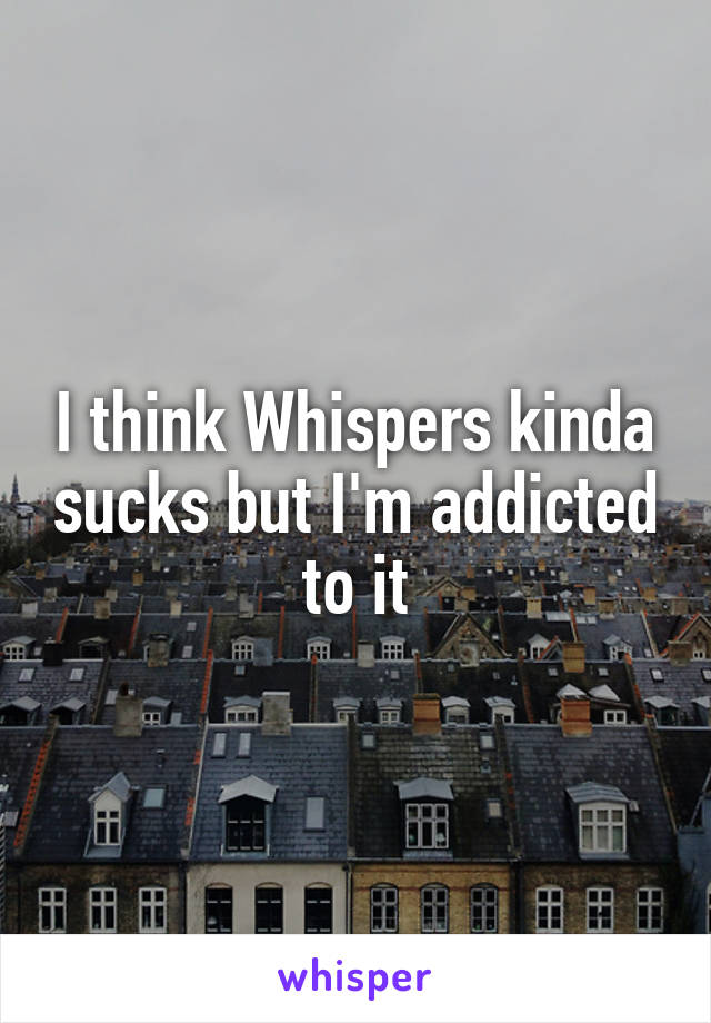 I think Whispers kinda sucks but I'm addicted to it