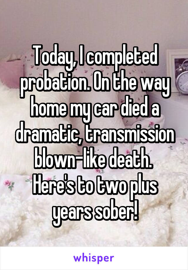 Today, I completed probation. On the way home my car died a dramatic, transmission blown-like death. 
Here's to two plus years sober!