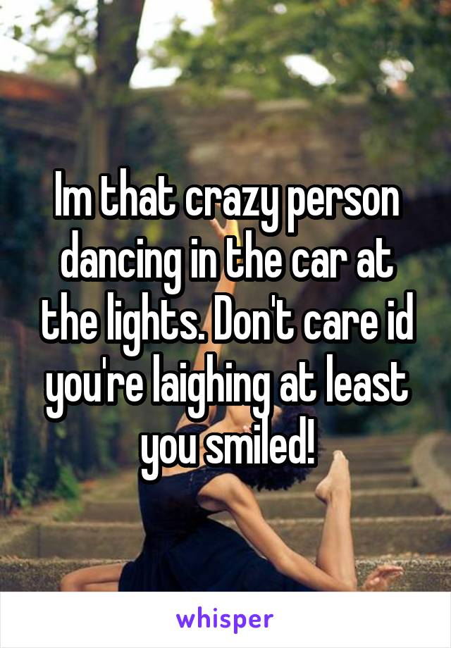 Im that crazy person dancing in the car at the lights. Don't care id you're laighing at least you smiled!