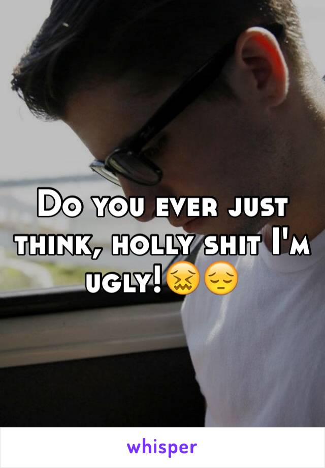 Do you ever just think, holly shit I'm ugly!😖😔