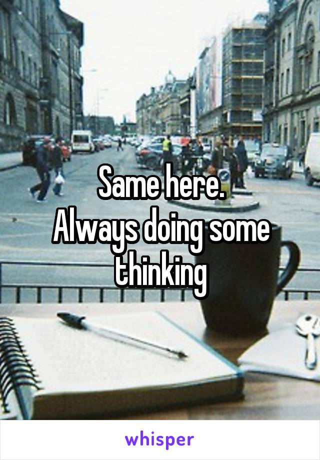 Same here.
Always doing some thinking