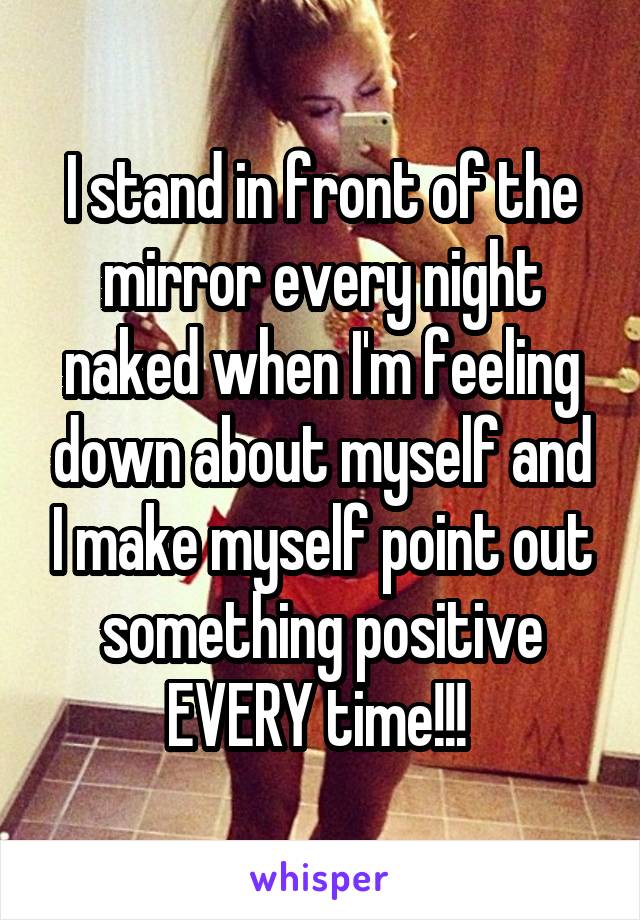 I stand in front of the mirror every night naked when I'm feeling down about myself and I make myself point out something positive EVERY time!!! 