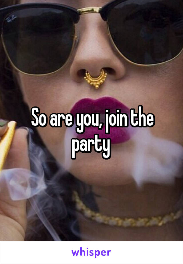 So are you, join the party 