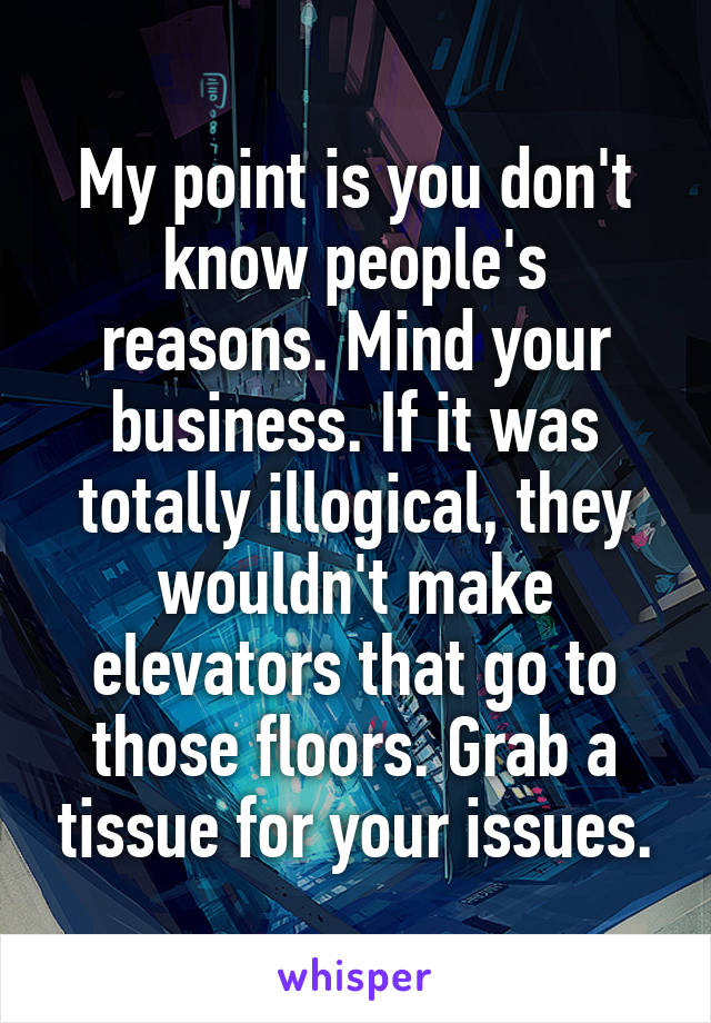 My point is you don't know people's reasons. Mind your business. If it was totally illogical, they wouldn't make elevators that go to those floors. Grab a tissue for your issues.