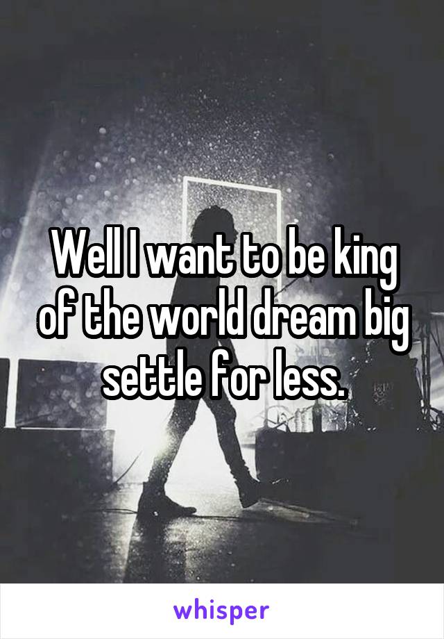 Well I want to be king of the world dream big settle for less.