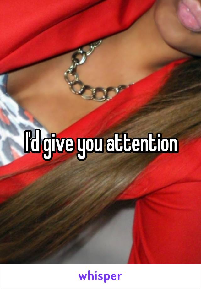 I'd give you attention