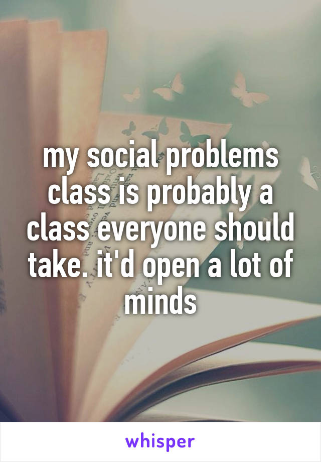 my social problems class is probably a class everyone should take. it'd open a lot of minds