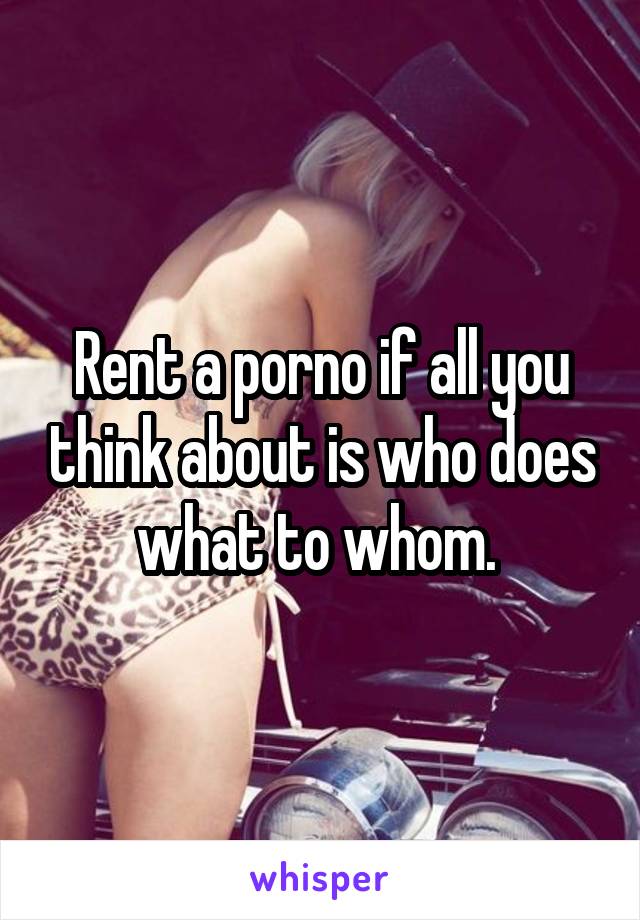 Rent a porno if all you think about is who does what to whom. 