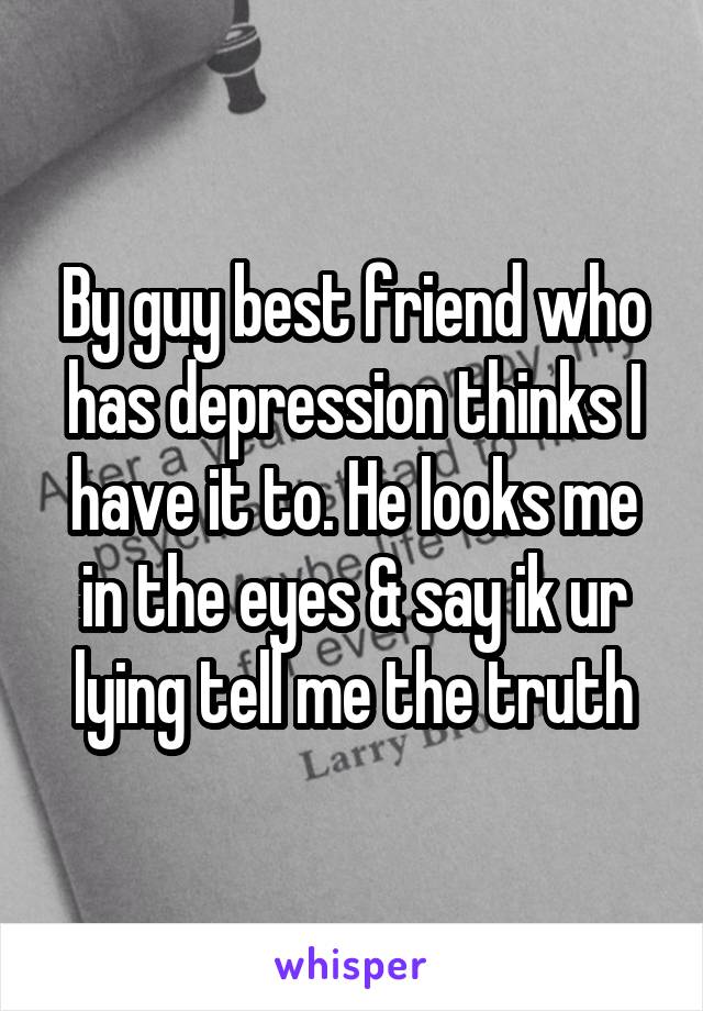 By guy best friend who has depression thinks I have it to. He looks me in the eyes & say ik ur lying tell me the truth