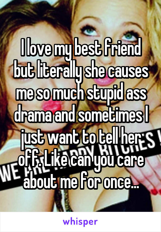 I love my best friend but literally she causes me so much stupid ass drama and sometimes I just want to tell her off. Like can you care about me for once...