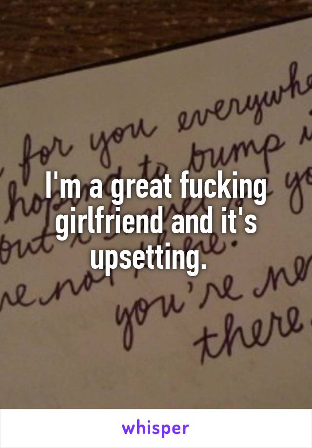 I'm a great fucking girlfriend and it's upsetting.  