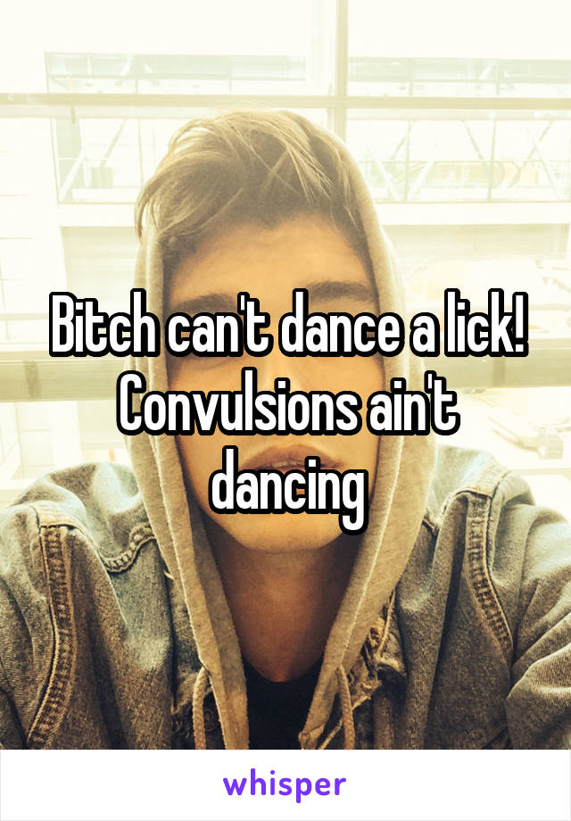 Bitch can't dance a lick!
Convulsions ain't dancing
