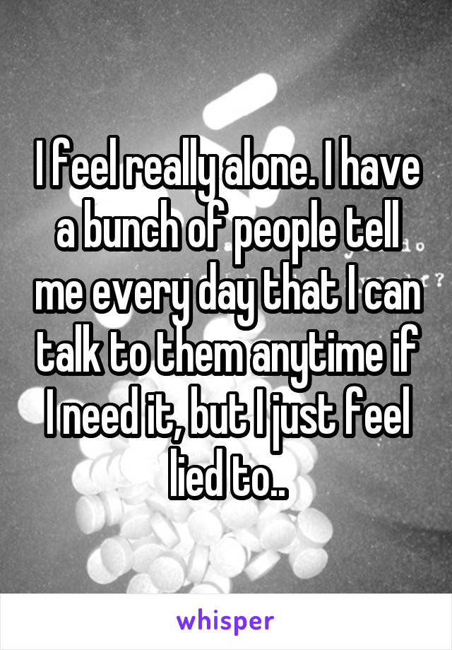 I feel really alone. I have a bunch of people tell me every day that I can talk to them anytime if I need it, but I just feel lied to..