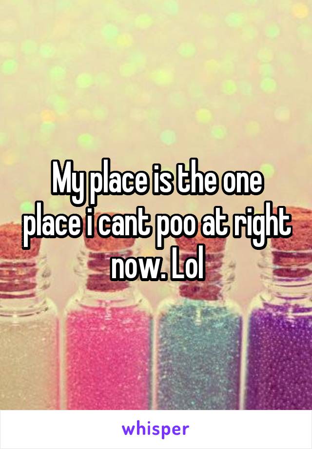 My place is the one place i cant poo at right now. Lol
