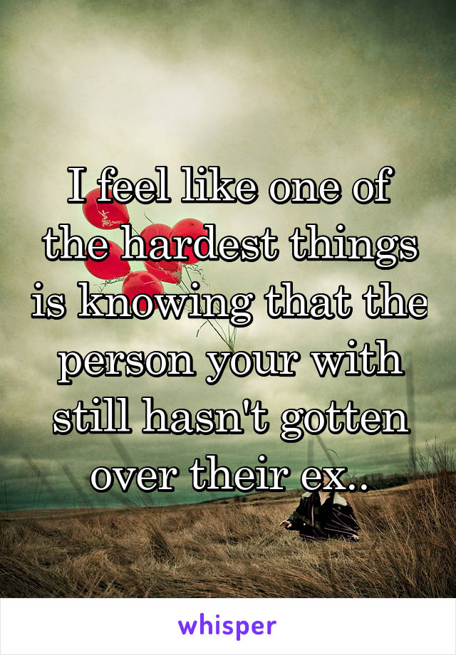 I feel like one of the hardest things is knowing that the person your with still hasn't gotten over their ex..