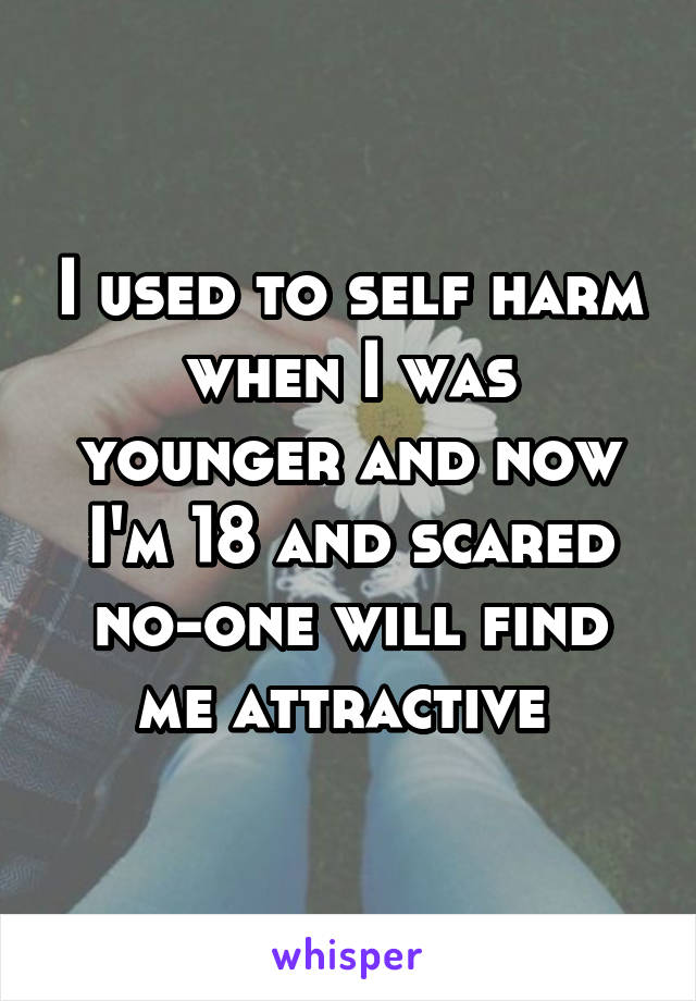 I used to self harm when I was younger and now I'm 18 and scared no-one will find me attractive 