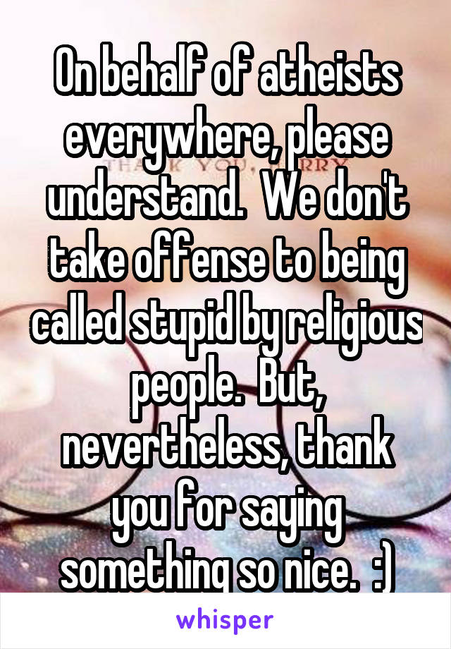 On behalf of atheists everywhere, please understand.  We don't take offense to being called stupid by religious people.  But, nevertheless, thank you for saying something so nice.  :)