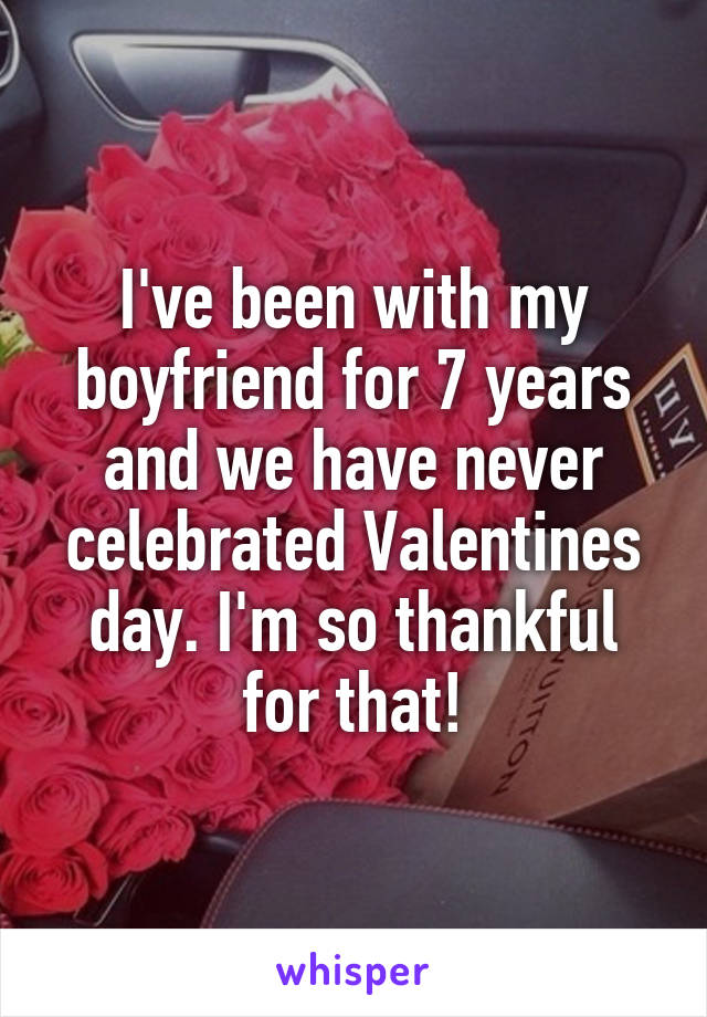 I've been with my boyfriend for 7 years and we have never celebrated Valentines day. I'm so thankful for that!