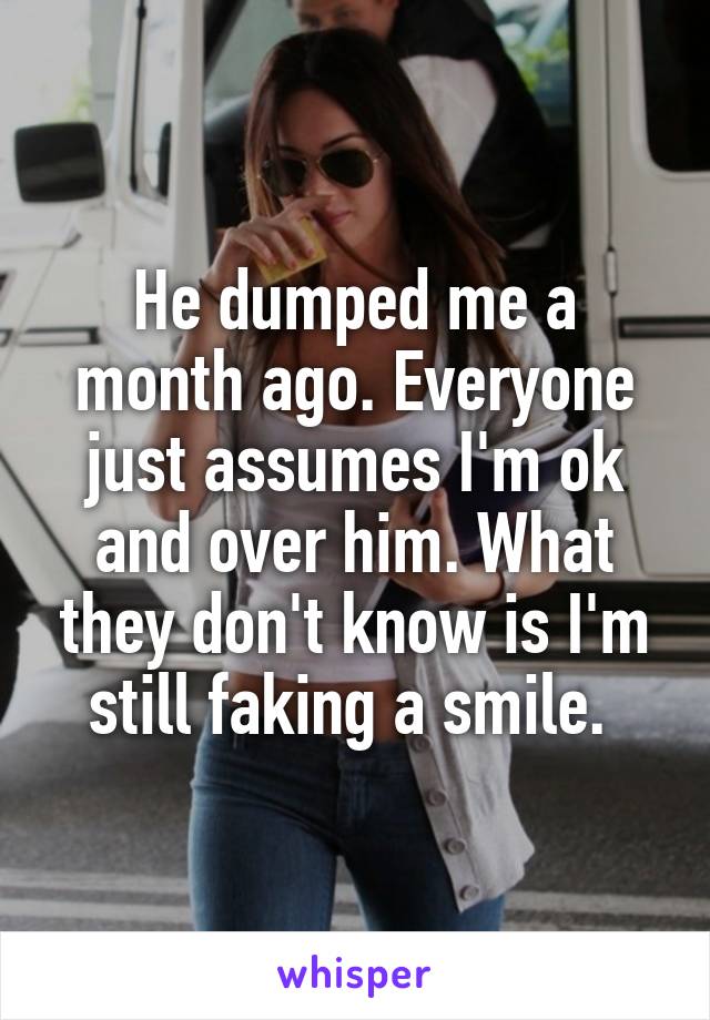 He dumped me a month ago. Everyone just assumes I'm ok and over him. What they don't know is I'm still faking a smile. 