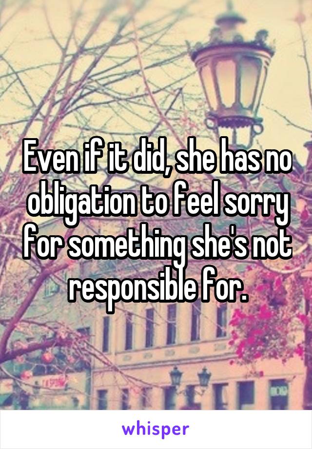 Even if it did, she has no obligation to feel sorry for something she's not responsible for.