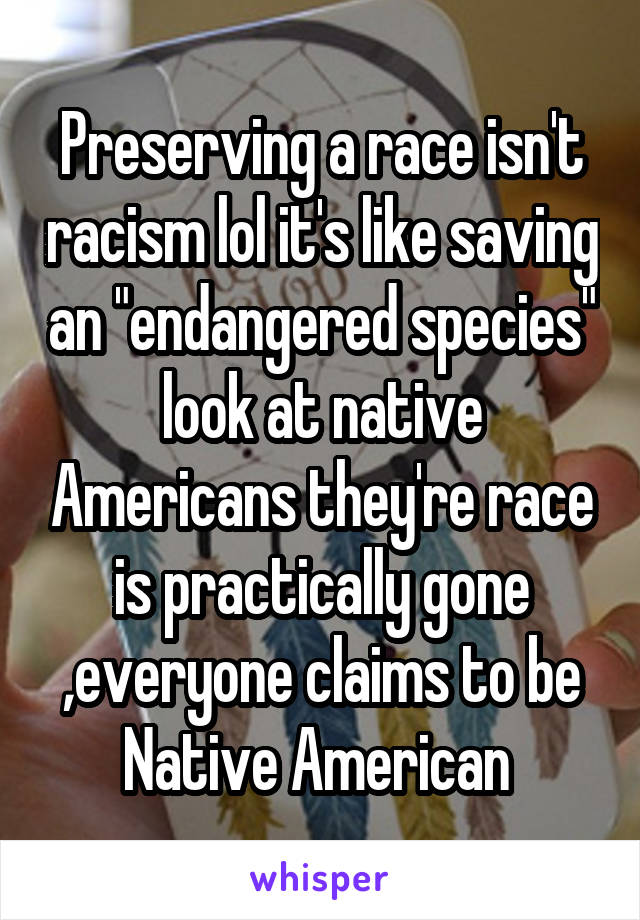 Preserving a race isn't racism lol it's like saving an "endangered species" look at native Americans they're race is practically gone ,everyone claims to be Native American 