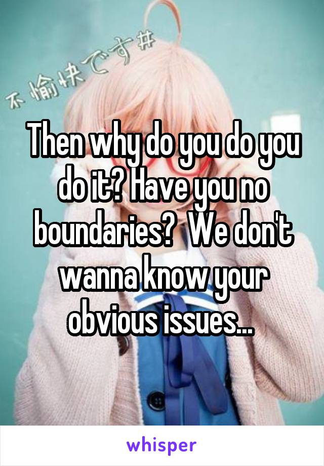 Then why do you do you do it? Have you no boundaries?  We don't wanna know your obvious issues... 